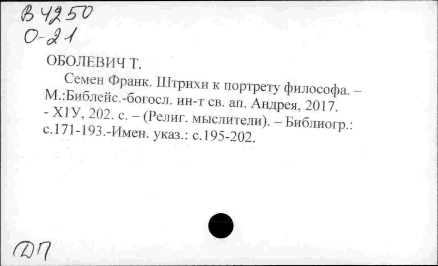 ﻿о-лч
ОБОЛЕВИЧ Т.
Семен Франк. Штрихи к портрету философа. -
V оптС °Г0СЛ- ИН‘Т СВ- ап- АндРея’ 2017
с 171 ’107 глС -(РелИг мыслители)--Библиогр.: С.I /1-]9.5.-Имен, указ.: с. 195-202.
гоп